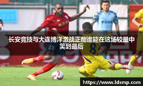 长安竞技与大连博洋激战正酣谁能在这场较量中笑到最后